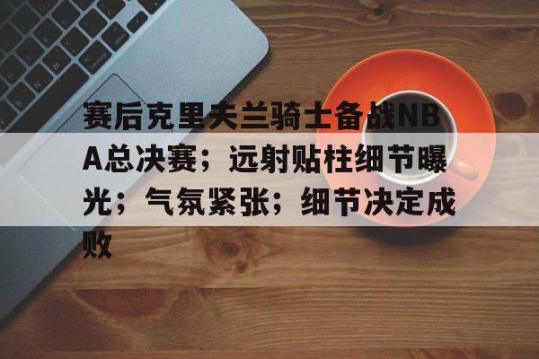S15-关于赛后克里夫兰骑士备战NBA总决赛；远射贴柱细节曝光；气氛紧张；细节决定成败的信息